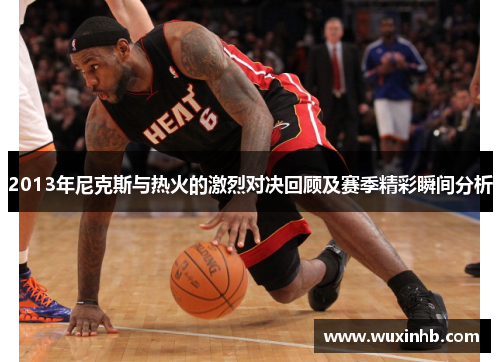 2013年尼克斯与热火的激烈对决回顾及赛季精彩瞬间分析