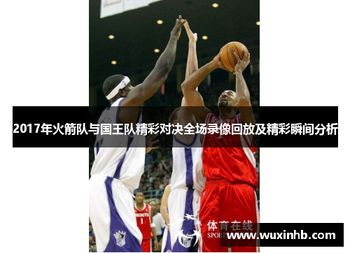 2017年火箭队与国王队精彩对决全场录像回放及精彩瞬间分析 2017年火箭队与国王队精彩对决全场录像回放及精彩瞬间分析