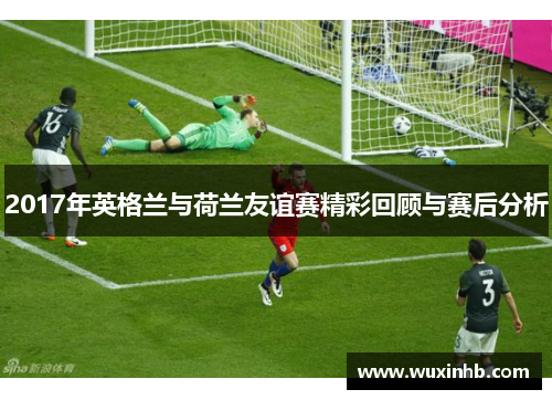 2017年英格兰与荷兰友谊赛精彩回顾与赛后分析