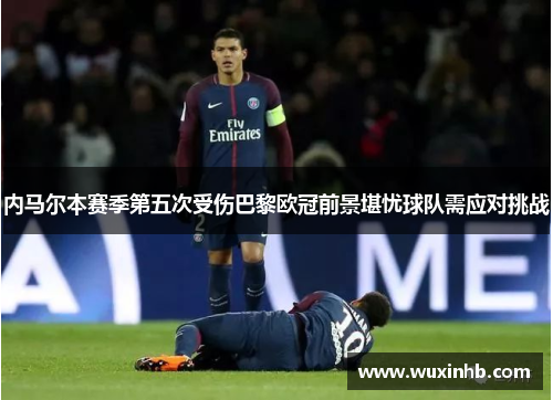 内马尔本赛季第五次受伤巴黎欧冠前景堪忧球队需应对挑战