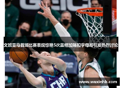 文班亚马首场比赛表现惊艳5次盖帽加隔扣字母哥引发热烈讨论