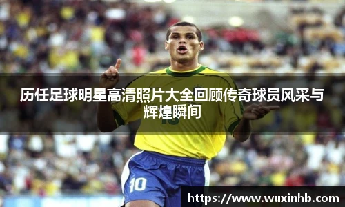 历任足球明星高清照片大全回顾传奇球员风采与辉煌瞬间